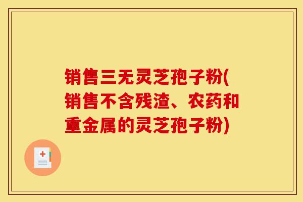 销售三无灵芝孢子粉(销售不含残渣、农药和重金属的灵芝孢子粉)-第1张图片-灵芝之家