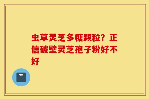 虫草灵芝多糖颗粒?正信破壁灵芝孢子粉好不好-第1张图片-灵芝之家 虫草灵芝多糖颗粒?正信破壁灵芝孢子粉好不好-第1张图片-灵芝之家