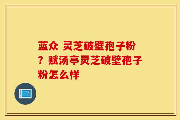 蓝众 灵芝破壁孢子粉?赋汤亭灵芝破壁孢子粉怎么样-第1张图片-灵芝之家 蓝众 灵芝破壁孢子粉?赋汤亭灵芝破壁孢子粉怎么样-第1张图片-灵芝之家