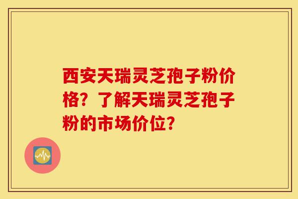 西安天瑞灵芝孢子粉价格？了解天瑞灵芝孢子粉的市场价位？-第1张图片-灵芝之家