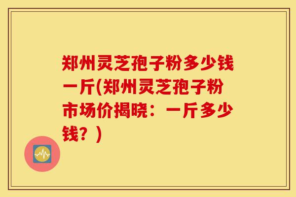 郑州灵芝孢子粉多少钱一斤(郑州灵芝孢子粉市场价揭晓:一斤多少钱?)-第1张图片-灵芝之家 郑州灵芝孢子粉多少钱一斤(郑州灵芝孢子粉市场价揭晓:一斤多少钱?)-第1张图片-灵芝之家