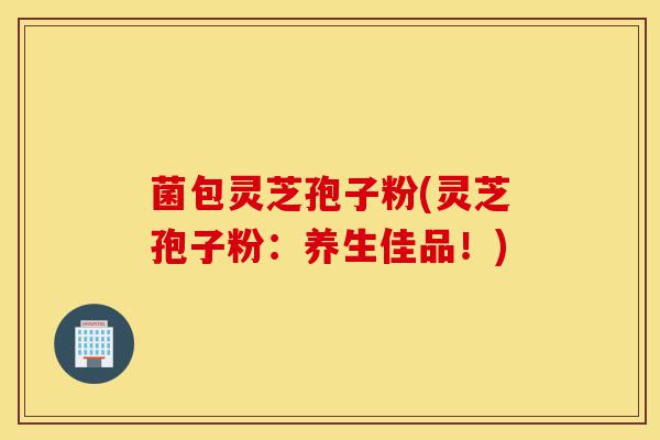 菌包灵芝孢子粉(灵芝孢子粉:养生佳品!)-第1张图片-灵芝之家 菌包灵芝孢子粉(灵芝孢子粉:养生佳品!)-第1张图片-灵芝之家