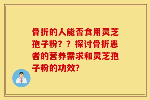 骨折的人能否食用灵芝孢子粉？？探讨骨折患者的营养需求和灵芝孢子粉的功效？-第1张图片-灵芝之家