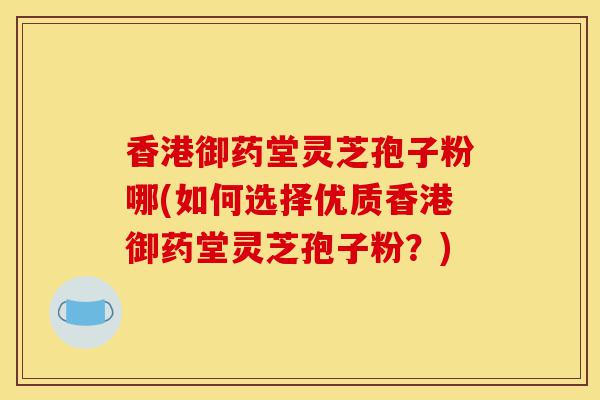 香港御药堂灵芝孢子粉哪(如何选择优质香港御药堂灵芝孢子粉?)-第1张图片-灵芝之家 香港御药堂灵芝孢子粉哪(如何选择优质香港御药堂灵芝孢子粉?)-第1张图片-灵芝之家