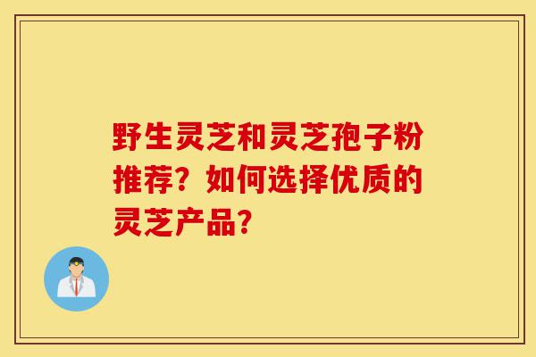 野生灵芝和灵芝孢子粉推荐?如何选择优质的灵芝产品?-第1张图片-灵芝之家 野生灵芝和灵芝孢子粉推荐?如何选择优质的灵芝产品?-第1张图片-灵芝之家