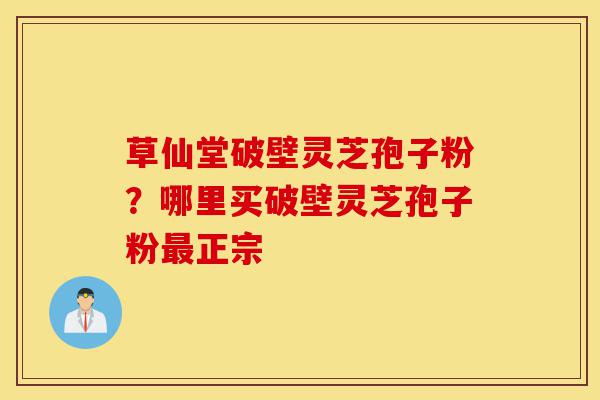 草仙堂破壁灵芝孢子粉？哪里买破壁灵芝孢子粉最正宗-第1张图片-灵芝之家