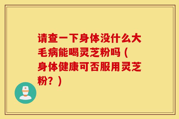 请查一下身体没什么大毛病能喝灵芝粉吗 (身体健康可否服用灵芝粉?)-第1张图片-灵芝之家 请查一下身体没什么大毛病能喝灵芝粉吗 (身体健康可否服用灵芝粉?)-第1张图片-灵芝之家