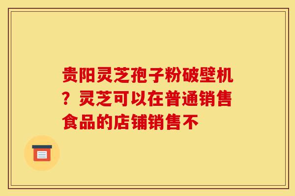 贵阳灵芝孢子粉破壁机？灵芝可以在普通销售食品的店铺销售不-第1张图片-灵芝之家