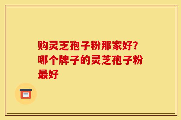购灵芝孢子粉那家好？哪个牌子的灵芝孢子粉最好-第1张图片-灵芝之家