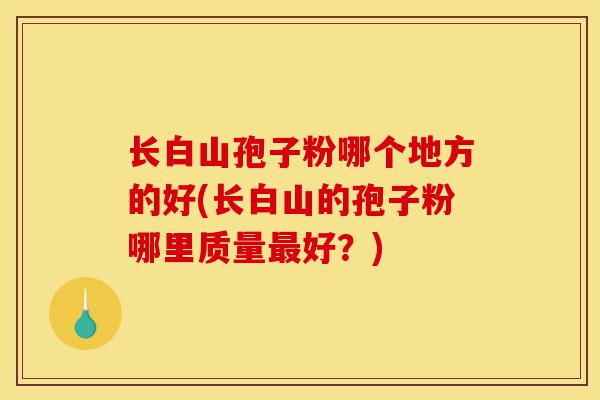 长白山孢子粉哪个地方的好(长白山的孢子粉哪里质量最好?)-第1张图片-灵芝之家 长白山孢子粉哪个地方的好(长白山的孢子粉哪里质量最好?)-第1张图片-灵芝之家