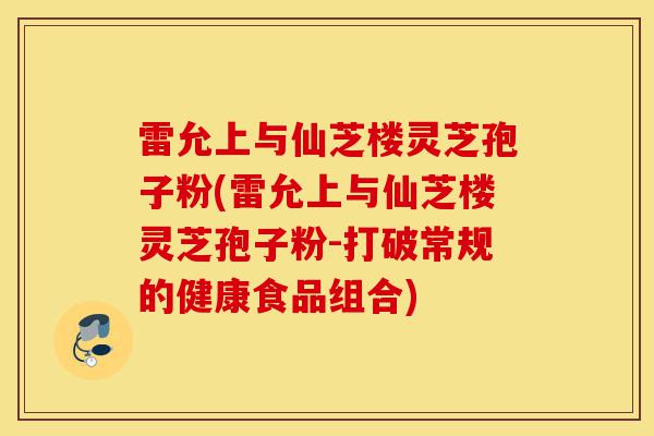 雷允上与仙芝楼灵芝孢子粉(雷允上与仙芝楼灵芝孢子粉-打破常规的健康食品组合)-第1张图片-灵芝之家