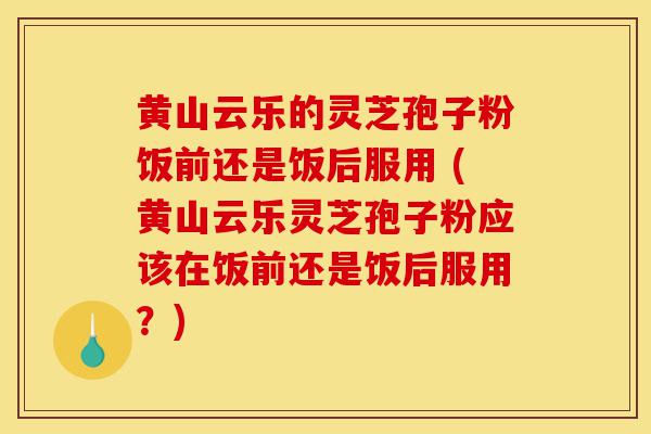 黄山云乐的灵芝孢子粉饭前还是饭后服用 (黄山云乐灵芝孢子粉应该在饭前还是饭后服用?)-第1张图片-灵芝之家 黄山云乐的灵芝孢子粉饭前还是饭后服用 (黄山云乐灵芝孢子粉应该在饭前还是饭后服用?)-第1张图片-灵芝之家