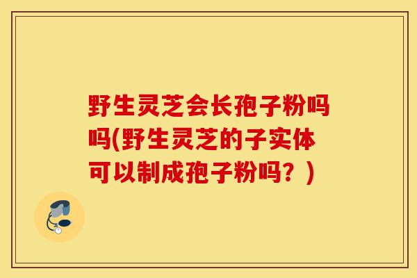 野生灵芝会长孢子粉吗吗(野生灵芝的子实体可以制成孢子粉吗?)-第1张图片-灵芝之家 野生灵芝会长孢子粉吗吗(野生灵芝的子实体可以制成孢子粉吗?)-第1张图片-灵芝之家