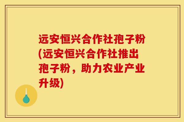 远安恒兴合作社孢子粉(远安恒兴合作社推出孢子粉,助力农业产业升级)-第1张图片-灵芝之家 远安恒兴合作社孢子粉(远安恒兴合作社推出孢子粉,助力农业产业升级)-第1张图片-灵芝之家