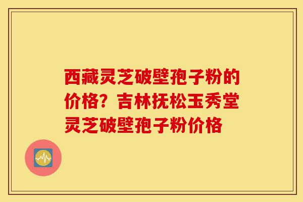 西藏灵芝破壁孢子粉的价格？吉林抚松玉秀堂灵芝破壁孢子粉价格-第1张图片-灵芝之家
