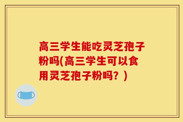 高三学生能吃灵芝孢子粉吗(高三学生可以食用灵芝孢子粉吗？)-第1张图片-灵芝之家