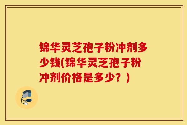 锦华灵芝孢子粉冲剂多少钱(锦华灵芝孢子粉冲剂价格是多少?)-第1张图片-灵芝之家 锦华灵芝孢子粉冲剂多少钱(锦华灵芝孢子粉冲剂价格是多少?)-第1张图片-灵芝之家