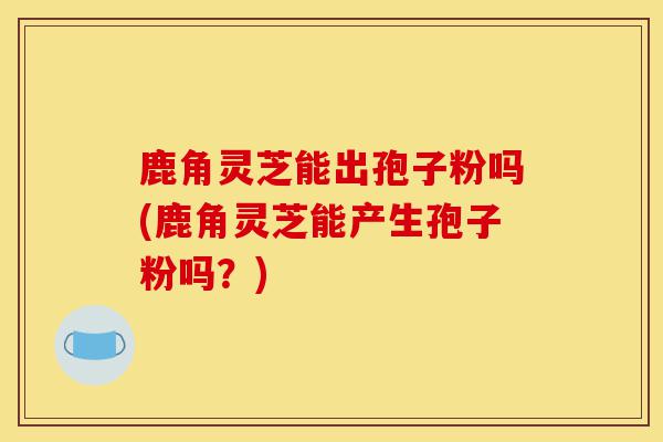 鹿角灵芝能出孢子粉吗(鹿角灵芝能产生孢子粉吗？)-第1张图片-灵芝之家