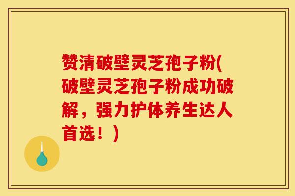 赞清破壁灵芝孢子粉(破壁灵芝孢子粉成功破解，强力护体养生达人首选！)-第1张图片-灵芝之家