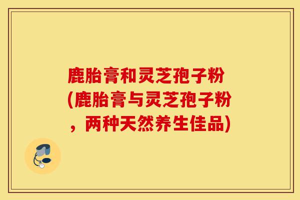 鹿胎膏和灵芝孢子粉 (鹿胎膏与灵芝孢子粉,两种天然养生佳品)-第1张图片-灵芝之家 鹿胎膏和灵芝孢子粉 (鹿胎膏与灵芝孢子粉,两种天然养生佳品)-第1张图片-灵芝之家