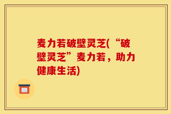 麦力若破壁灵芝(“破壁灵芝”麦力若,助力健康生活)-第1张图片-灵芝之家 麦力若破壁灵芝(“破壁灵芝”麦力若,助力健康生活)-第1张图片-灵芝之家