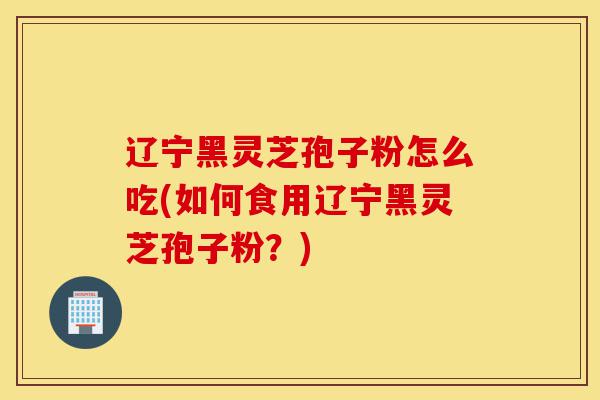 辽宁黑灵芝孢子粉怎么吃(如何食用辽宁黑灵芝孢子粉?)-第1张图片-灵芝之家 辽宁黑灵芝孢子粉怎么吃(如何食用辽宁黑灵芝孢子粉?)-第1张图片-灵芝之家