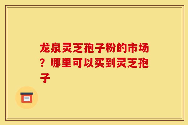 龙泉灵芝孢子粉的市场？哪里可以买到灵芝孢子-第1张图片-灵芝之家