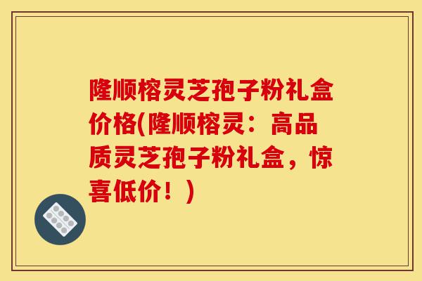 隆顺榕灵芝孢子粉礼盒价格(隆顺榕灵：高品质灵芝孢子粉礼盒，惊喜低价！)-第1张图片-灵芝之家