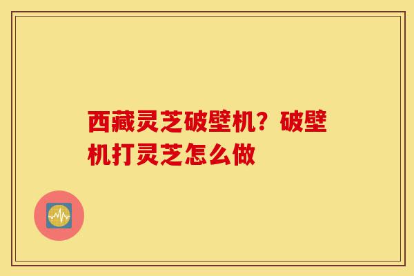 西藏灵芝破壁机?破壁机打灵芝怎么做-第1张图片-灵芝之家 西藏灵芝破壁机?破壁机打灵芝怎么做-第1张图片-灵芝之家
