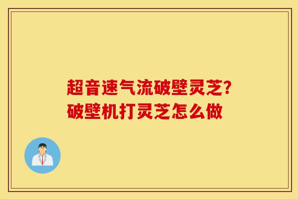 超音速气流破壁灵芝？破壁机打灵芝怎么做-第1张图片-灵芝之家