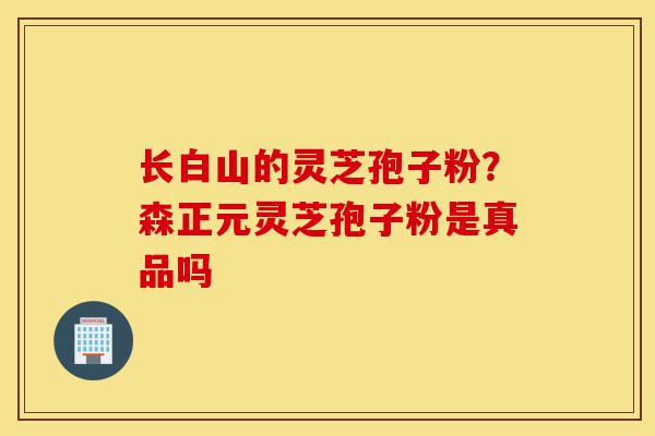 长白山的灵芝孢子粉？森正元灵芝孢子粉是真品吗-第1张图片-灵芝之家