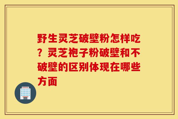 野生灵芝破壁粉怎样吃?灵芝袍子粉破壁和不破壁的区别体现在哪些方面-第1张图片-灵芝之家 野生灵芝破壁粉怎样吃?灵芝袍子粉破壁和不破壁的区别体现在哪些方面-第1张图片-灵芝之家