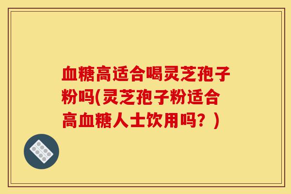 血糖高适合喝灵芝孢子粉吗(灵芝孢子粉适合高血糖人士饮用吗?)-第1张图片-灵芝之家 血糖高适合喝灵芝孢子粉吗(灵芝孢子粉适合高血糖人士饮用吗?)-第1张图片-灵芝之家