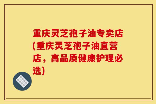 重庆灵芝孢子油专卖店(重庆灵芝孢子油直营店,高品质健康护理必选)-第1张图片-灵芝之家 重庆灵芝孢子油专卖店(重庆灵芝孢子油直营店,高品质健康护理必选)-第1张图片-灵芝之家