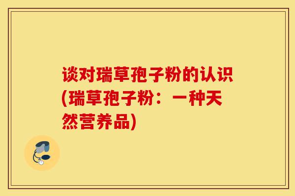 谈对瑞草孢子粉的认识(瑞草孢子粉:一种天然营养品)-第1张图片-灵芝之家 谈对瑞草孢子粉的认识(瑞草孢子粉:一种天然营养品)-第1张图片-灵芝之家