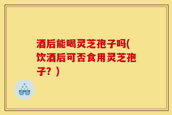 酒后能喝灵芝孢子吗(饮酒后可否食用灵芝孢子?)-第1张图片-灵芝之家 酒后能喝灵芝孢子吗(饮酒后可否食用灵芝孢子?)-第1张图片-灵芝之家