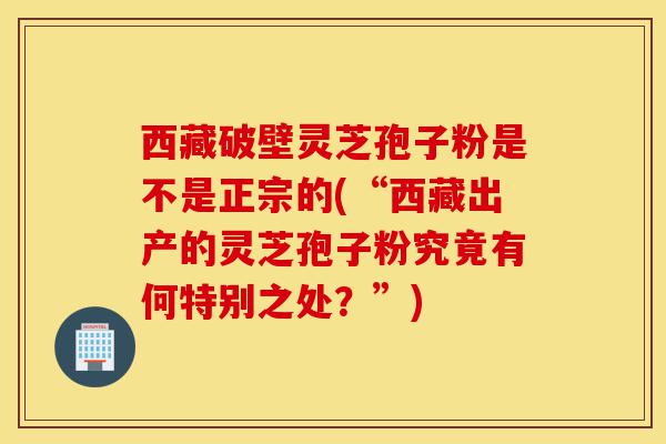 西藏破壁灵芝孢子粉是不是正宗的(“西藏出产的灵芝孢子粉究竟有何特别之处?”)-第1张图片-灵芝之家 西藏破壁灵芝孢子粉是不是正宗的(“西藏出产的灵芝孢子粉究竟有何特别之处?”)-第1张图片-灵芝之家