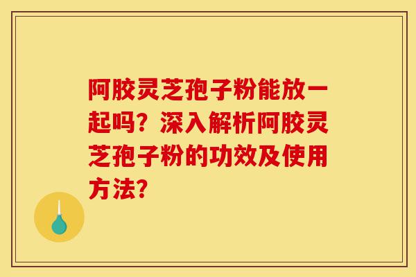 阿胶灵芝孢子粉能放一起吗?深入解析阿胶灵芝孢子粉的功效及使用方法?-第1张图片-灵芝之家 阿胶灵芝孢子粉能放一起吗?深入解析阿胶灵芝孢子粉的功效及使用方法?-第1张图片-灵芝之家