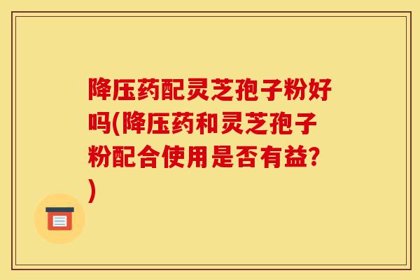 降压药配灵芝孢子粉好吗(降压药和灵芝孢子粉配合使用是否有益？)-第1张图片-灵芝之家
