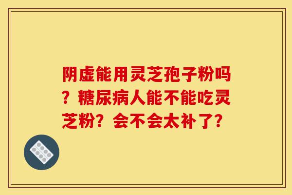 阴虚能用灵芝孢子粉吗？糖尿病人能不能吃灵芝粉？会不会太补了？-第1张图片-灵芝之家