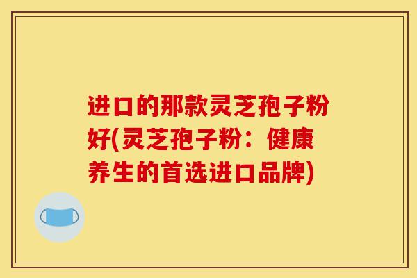 进口的那款灵芝孢子粉好(灵芝孢子粉:健康养生的首选进口品牌)-第1张图片-灵芝之家 进口的那款灵芝孢子粉好(灵芝孢子粉:健康养生的首选进口品牌)-第1张图片-灵芝之家