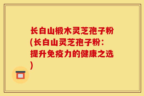 长白山椴木灵芝孢子粉(长白山灵芝孢子粉:提升免疫力的健康之选)-第1张图片-灵芝之家 长白山椴木灵芝孢子粉(长白山灵芝孢子粉:提升免疫力的健康之选)-第1张图片-灵芝之家