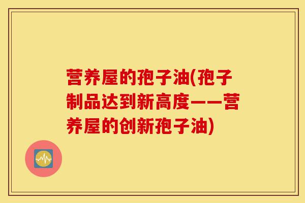 营养屋的孢子油(孢子制品达到新高度——营养屋的创新孢子油)-第1张图片-灵芝之家 营养屋的孢子油(孢子制品达到新高度——营养屋的创新孢子油)-第1张图片-灵芝之家