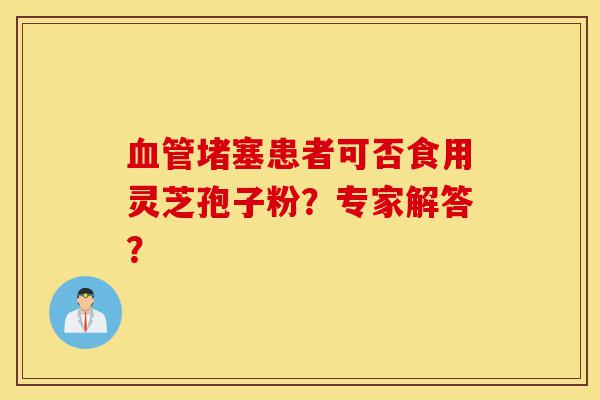 血管堵塞患者可否食用灵芝孢子粉？专家解答？-第1张图片-灵芝之家
