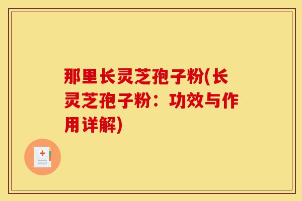 那里长灵芝孢子粉(长灵芝孢子粉:功效与作用详解)-第1张图片-灵芝之家 那里长灵芝孢子粉(长灵芝孢子粉:功效与作用详解)-第1张图片-灵芝之家