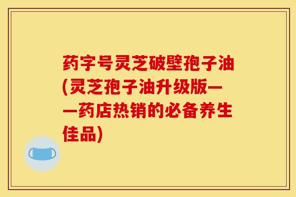 药字号灵芝破壁孢子油(灵芝孢子油升级版——药店热销的必备养生佳品)-第1张图片-灵芝之家 药字号灵芝破壁孢子油(灵芝孢子油升级版——药店热销的必备养生佳品)-第1张图片-灵芝之家