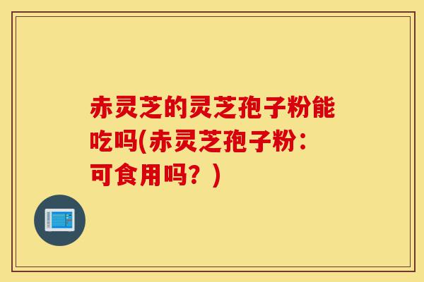 赤灵芝的灵芝孢子粉能吃吗(赤灵芝孢子粉:可食用吗?)-第1张图片-灵芝之家 赤灵芝的灵芝孢子粉能吃吗(赤灵芝孢子粉:可食用吗?)-第1张图片-灵芝之家