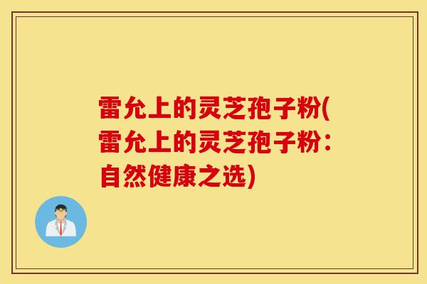 雷允上的灵芝孢子粉(雷允上的灵芝孢子粉：自然健康之选)-第1张图片-灵芝之家