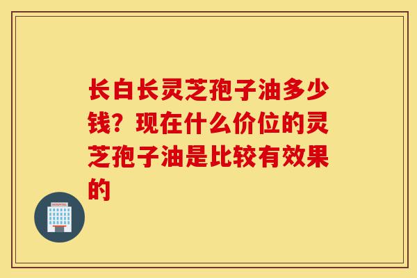 长白长灵芝孢子油多少钱?现在什么价位的灵芝孢子油是比较有效果的-第1张图片-灵芝之家 长白长灵芝孢子油多少钱?现在什么价位的灵芝孢子油是比较有效果的-第1张图片-灵芝之家