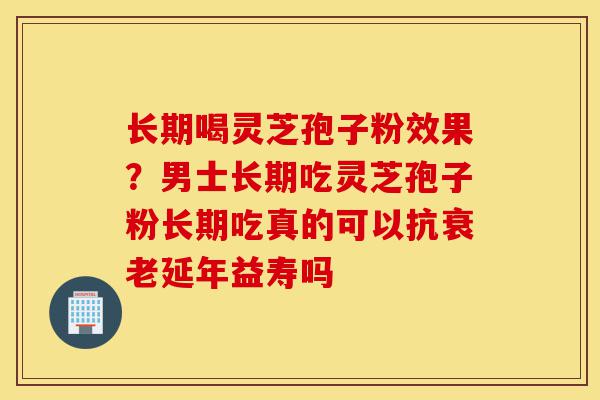 长期喝灵芝孢子粉效果？男士长期吃灵芝孢子粉长期吃真的可以抗衰老延年益寿吗-第1张图片-灵芝之家